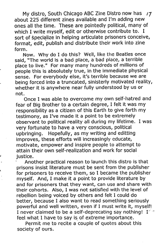 My distro, South Chicago ABC Zine Distro now has /7 about 225 different zines available and I’m adding new ones all the time. These are pointedly political, many of which I write myself, edit or otherwise contribute to. I sort of $pecialize in helping articulate prisoners conceive, format, edit, publish and distribute their work into zine form. Now. Why do I do this? Well, like the Beatles once said, “The world is a bad place, a bad place, a terrible place to live.” For many many hundreds of millions of people this is absolutely true, in the immediate physical sense. For everybody else, it’s terrible because we are being forced into a truncated, sinisterly motivated reality, whether it is anywhere near fully understood by us or not, Once 1 was able to overcome my own self-hatred and fear of Big Brother to a certain degree, 1 felt it was my responsibility as a citizen of this Earth to give forth my testimony, as 1’ve made it a point to be extremely observant to political reality all during my lifetime. I was very fortunate to have a very conscious, political upbringing. Hopefully, as my writing and editting improves, these efforts will increasingly educate, motivate, empower and inspire people to attempt to attain their own self-realization and work for social justice. Another practical reason to launch this distro is that prisons insist literature must be sent from the publisher for prisoners to receive them, so I became the publisher myself. And, I make it a point to provide literature by and for prisoners that they want, can use and share with their cohorts. Also, I was not satisfied with the level of rebellion being voiced by others and felt I could do better, because I also want to read something seriously powerful and well written, even if I must write it, myselft I never claimed to be a self-deprecating say nothing! 1’ feel what 1 have to say is of extreme importance. Permit me to recite a couple of quotes about this society of ours.